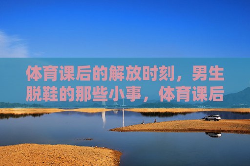 体育课后的解放时刻,男生脱鞋的那些小事,体育课后的解放时刻,男生脱鞋的那些小事 体育课后的解放时刻,男生脱鞋的那些小事,体育课后的解放时刻,男生脱鞋的那些小事