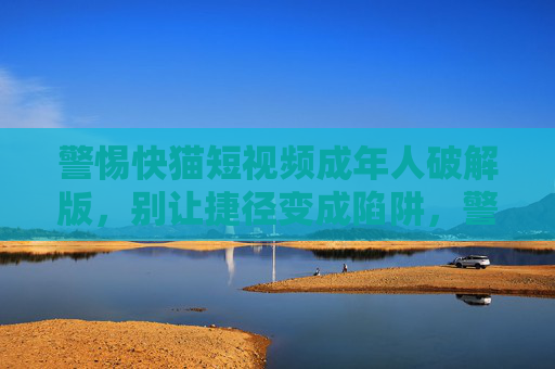 警惕快猫短视频成年人破解版，别让捷径变成陷阱，警惕快猫短视频成年人破解版，别让捷径变成陷阱