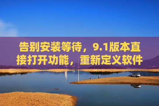 告别安装等待，9.1版本直接打开功能，重新定义软件使用体验，1版本直接打开，告别安装等待，重新定义软件体验