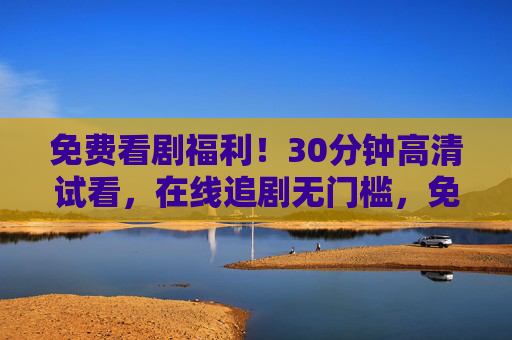 免费看剧福利!30分钟高清试看,在线追剧无门槛,免费试看30分钟!高清在线追剧无门槛 免费看剧福利!30分钟高清试看,在线追剧无门槛,免费试看30分钟!高清在线追剧无门槛