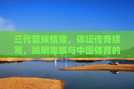 三代篮球情缘,体坛传奇续写,姚明家族与中国体育的不解之缘,姚明家族三代篮球情缘,与中国体育的不解传奇 三代篮球情缘,体坛传奇续写,姚明家族与中国体育的不解之缘,姚明家族三代篮球情缘,与中国体育的不解传奇
