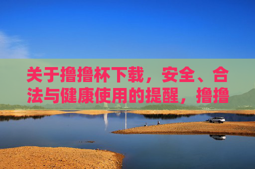 关于撸撸杯下载,安全、合法与健康使用的提醒,撸撸杯下载安全、合法与健康使用提醒 关于撸撸杯下载,安全、合法与健康使用的提醒,撸撸杯下载安全、合法与健康使用提醒