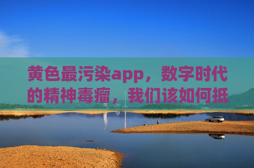 黄色最污染app，数字时代的精神毒瘤，我们该如何抵御？黄色最污染app，数字时代的精神毒瘤，我们该如何抵御？