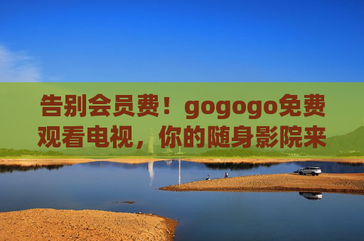 告别会员费！gogogo免费观看电视，你的随身影院来了，告别会员费！gogogo免费电视随身影院
