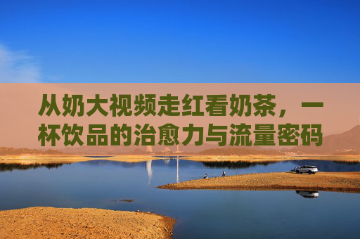从奶大视频走红看奶茶，一杯饮品的治愈力与流量密码，奶大视频走红背后，奶茶的治愈力与流量密码