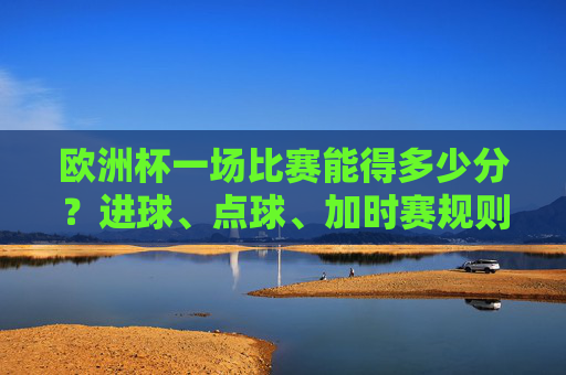 欧洲杯一场比赛能得多少分？进球、点球、加时赛规则全解析