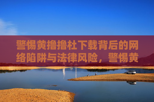 警惕黄撸撸杜下载背后的网络陷阱与法律风险，警惕黄撸撸杜下载，网络陷阱与法律风险