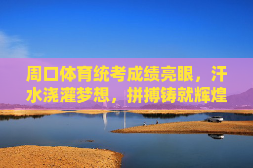 周口体育统考成绩亮眼，汗水浇灌梦想，拼搏铸就辉煌，周口体育统考，汗水浇灌梦想，拼搏铸就辉煌
