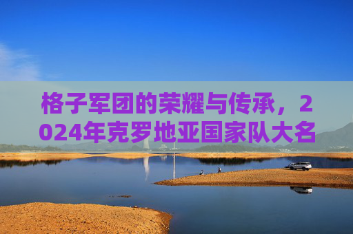 格子军团的荣耀与传承，2024年克罗地亚国家队大名单解析，格子军团的荣耀与传承，2024年克罗地亚国家队大名单解析