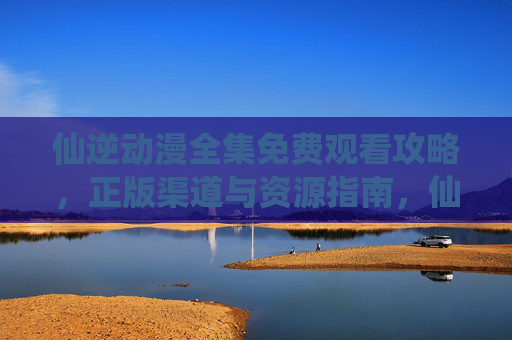 仙逆动漫全集免费观看攻略，正版渠道与资源指南，仙逆动漫全集免费观看攻略，正版渠道与资源指南