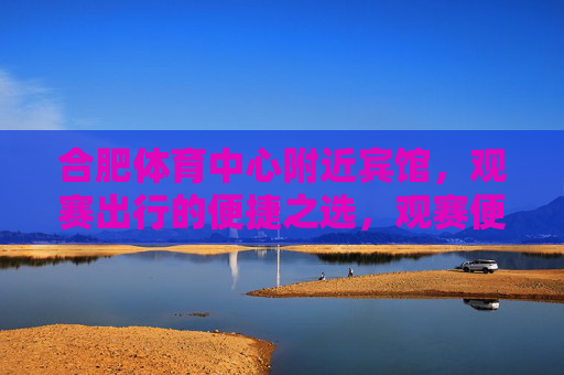 合肥体育中心附近宾馆,观赛出行的便捷之选,观赛便捷首选,合肥体育中心附近宾馆 合肥体育中心附近宾馆,观赛出行的便捷之选,观赛便捷首选,合肥体育中心附近宾馆