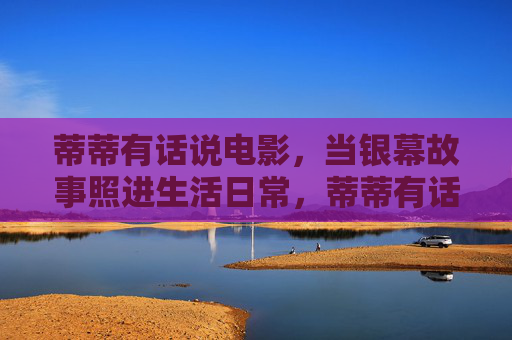 蒂蒂有话说电影,当银幕故事照进生活日常,蒂蒂有话说,银幕故事照进生活日常 蒂蒂有话说电影,当银幕故事照进生活日常,蒂蒂有话说,银幕故事照进生活日常