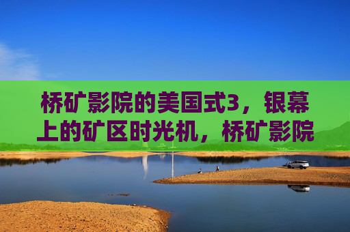 桥矿影院的美国式3,银幕上的矿区时光机,桥矿影院的美国式矿区时光机 桥矿影院的美国式3,银幕上的矿区时光机,桥矿影院的美国式矿区时光机