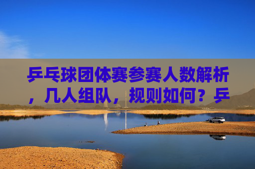 乒乓球团体赛参赛人数解析,几人组队,规则如何?乒乓球团体赛参赛人数与组队规则解析 乒乓球团体赛参赛人数解析,几人组队,规则如何?乒乓球团体赛参赛人数与组队规则解析