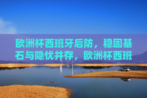 欧洲杯西班牙后防,稳固基石与隐忧并存,欧洲杯西班牙后防,稳固基石与隐忧并存 欧洲杯西班牙后防,稳固基石与隐忧并存,欧洲杯西班牙后防,稳固基石与隐忧并存