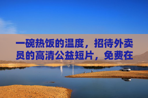 一碗热饭的温度,招待外卖员的高清公益短片,免费在线观看,一碗热饭的温度,招待外卖员的公益短片 一碗热饭的温度,招待外卖员的高清公益短片,免费在线观看,一碗热饭的温度,招待外卖员的公益短片