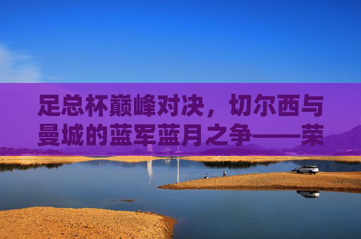 足总杯巅峰对决,切尔西与曼城的蓝军蓝月之争——荣耀与宿命的终极碰撞,蓝军蓝月足总杯巅峰战,荣耀宿命终极对决 足总杯巅峰对决,切尔西与曼城的蓝军蓝月之争——荣耀与宿命的终极碰撞,蓝军蓝月足总杯巅峰战,荣耀宿命终极对决