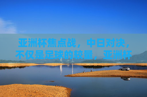 亚洲杯焦点战，中日对决，不仅是足球的较量，亚洲杯中日焦点战，不止于足球的较量