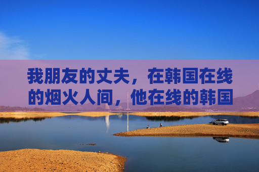我朋友的丈夫,在韩国在线的烟火人间,他在线的韩国烟火人间 我朋友的丈夫,在韩国在线的烟火人间,他在线的韩国烟火人间