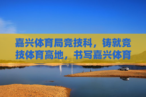 嘉兴体育局竞技科，铸就竞技体育高地，书写嘉兴体育新篇，嘉兴体育局竞技科，铸就竞技高地 书写体育新篇