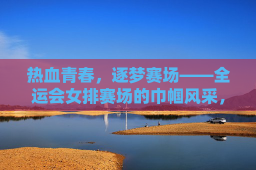 热血青春,逐梦赛场——全运会女排赛场的巾帼风采,全运会女排,热血青春逐梦赛场巾帼风采 热血青春,逐梦赛场——全运会女排赛场的巾帼风采,全运会女排,热血青春逐梦赛场巾帼风采