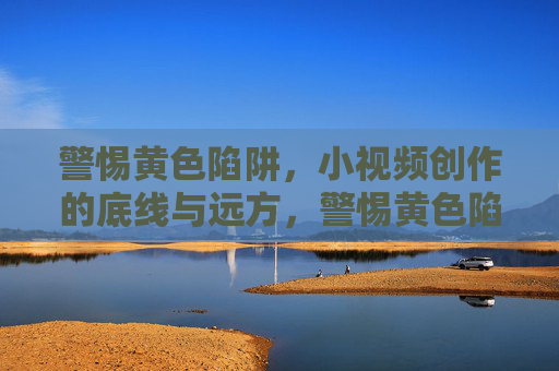 警惕黄色陷阱,小视频创作的底线与远方,警惕黄色陷阱,小视频创作的底线与远方 警惕黄色陷阱,小视频创作的底线与远方,警惕黄色陷阱,小视频创作的底线与远方