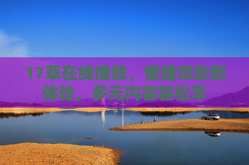 17草在线播放,便捷观影新体验,多元内容轻松享 17草在线播放,便捷观影新体验,多元内容轻松享