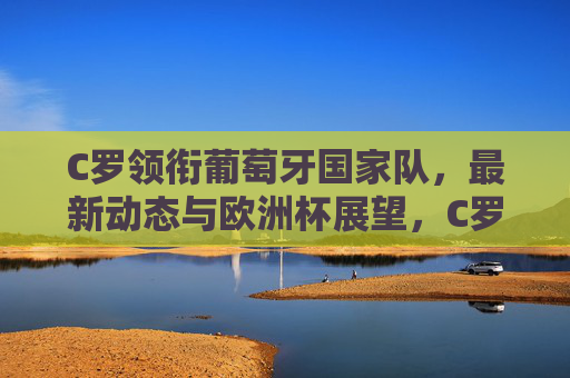 C罗领衔葡萄牙国家队，最新动态与欧洲杯展望，C罗领衔葡萄牙国家队，最新动态与欧洲杯展望