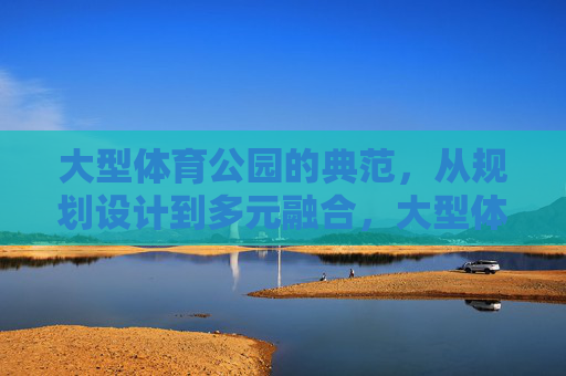 大型体育公园的典范,从规划设计到多元融合,大型体育公园典范,规划设计到多元融合 大型体育公园的典范,从规划设计到多元融合,大型体育公园典范,规划设计到多元融合