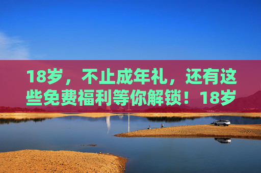 18岁,不止成年礼,还有这些免费福利等你解锁!18岁不止成年礼,免费福利等你解锁! 18岁,不止成年礼,还有这些免费福利等你解锁!18岁不止成年礼,免费福利等你解锁!