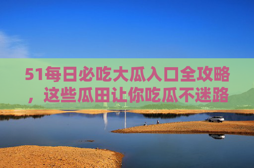51每日必吃大瓜入口全攻略,这些瓜田让你吃瓜不迷路!51每日必吃大瓜入口全攻略,瓜田吃瓜不迷路 51每日必吃大瓜入口全攻略,这些瓜田让你吃瓜不迷路!51每日必吃大瓜入口全攻略,瓜田吃瓜不迷路