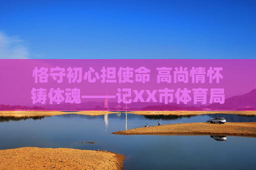 恪守初心担使命 高尚情怀铸体魂——记XX市体育局党组书记、局长纪高尚同志,恪守初心担使命 高尚情怀铸体魂——记XX市体育局党组书记、局长纪高尚同志 恪守初心担使命 高尚情怀铸体魂——记XX市体育局党组书记、局长纪高尚同志,恪守初心担使命 高尚情怀铸体魂——记XX市体育局党组书记、局长纪高尚同志