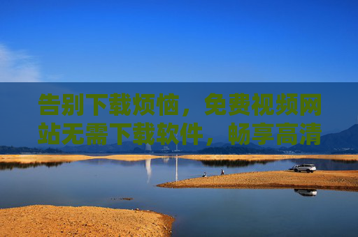 告别下载烦恼,免费视频网站无需下载软件,畅享高清影视新体验,免费视频网站无需下载,畅享高清影视新体验 告别下载烦恼,免费视频网站无需下载软件,畅享高清影视新体验,免费视频网站无需下载,畅享高清影视新体验