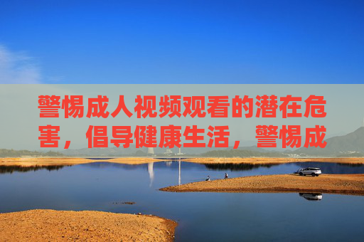警惕成人视频观看的潜在危害,倡导健康生活,警惕成人视频危害,倡导健康生活 警惕成人视频观看的潜在危害,倡导健康生活,警惕成人视频危害,倡导健康生活