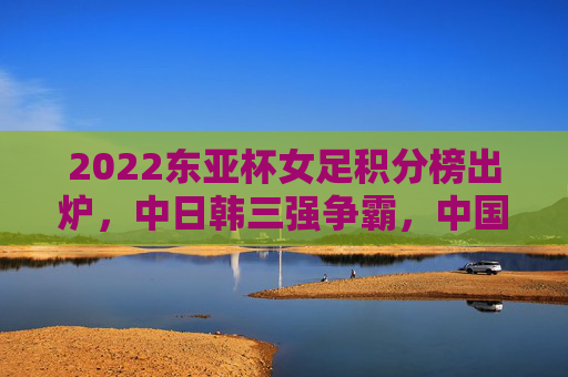 2022东亚杯女足积分榜出炉,中日韩三强争霸,中国女足用拼搏诠释体育精神,2022东亚杯女足积分榜出炉,中日韩三强争霸,中国女足拼搏诠释体育精神 2022东亚杯女足积分榜出炉,中日韩三强争霸,中国女足用拼搏诠释体育精神,2022东亚杯女足积分榜出炉,中日韩三强争霸,中国女足拼搏诠释体育精神