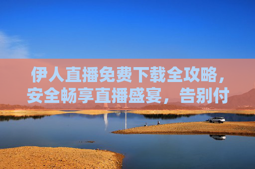 伊人直播免费下载全攻略,安全畅享直播盛宴,告别付费烦恼,伊人直播免费下载全攻略,安全畅享盛宴,告别付费烦恼 伊人直播免费下载全攻略,安全畅享直播盛宴,告别付费烦恼,伊人直播免费下载全攻略,安全畅享盛宴,告别付费烦恼