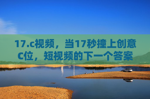 17.c视频,当17秒撞上创意C位,短视频的下一个答案?17秒撞上创意C位,短视频的下一个答案? 17.c视频,当17秒撞上创意C位,短视频的下一个答案?17秒撞上创意C位,短视频的下一个答案?
