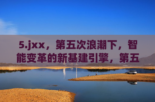 5.jxx,第五次浪潮下,智能变革的新基建引擎,第五次浪潮,智能变革的新基建引擎 5.jxx,第五次浪潮下,智能变革的新基建引擎,第五次浪潮,智能变革的新基建引擎