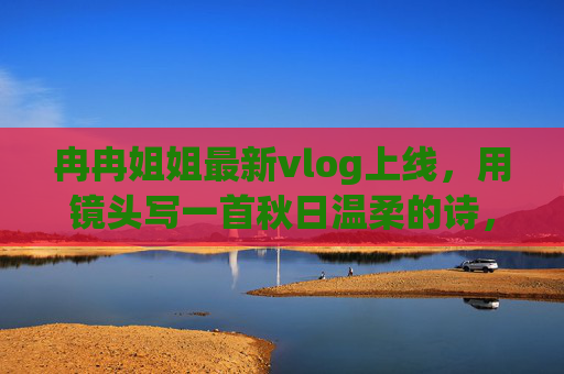 冉冉姐姐最新vlog上线,用镜头写一首秋日温柔的诗,冉冉姐姐vlog,镜头写就秋日温柔诗 冉冉姐姐最新vlog上线,用镜头写一首秋日温柔的诗,冉冉姐姐vlog,镜头写就秋日温柔诗