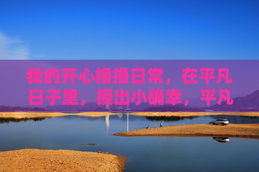 我的开心撸撸日常,在平凡日子里,摸出小确幸,平凡撸撸日常的小确幸 我的开心撸撸日常,在平凡日子里,摸出小确幸,平凡撸撸日常的小确幸