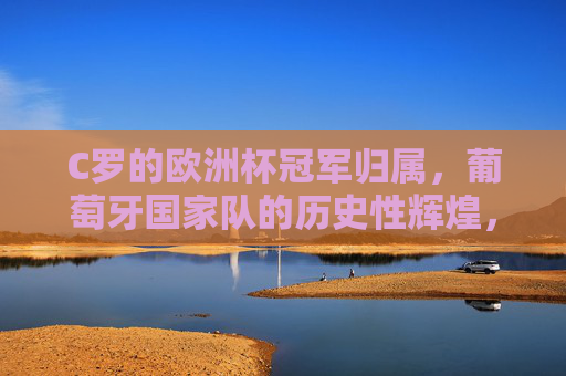 C罗的欧洲杯冠军归属，葡萄牙国家队的历史性辉煌，C罗助葡萄牙加冕欧洲杯铸历史辉煌