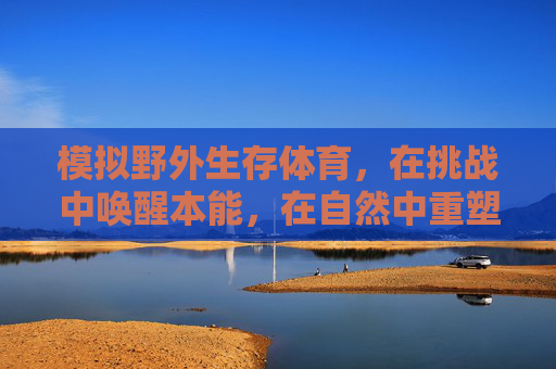 模拟野外生存体育,在挑战中唤醒本能,在自然中重塑自我,野外生存挑战,唤醒本能,重塑自我 模拟野外生存体育,在挑战中唤醒本能,在自然中重塑自我,野外生存挑战,唤醒本能,重塑自我