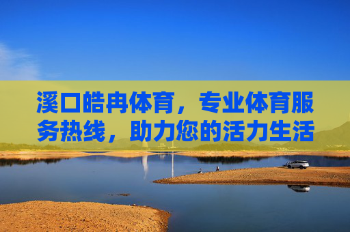 溪口皓冉体育，专业体育服务热线，助力您的活力生活！溪口皓冉体育，专业热线助力活力生活