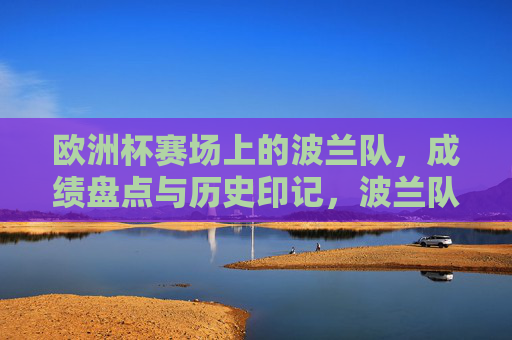 欧洲杯赛场上的波兰队,成绩盘点与历史印记,波兰队欧洲杯成绩盘点与历史印记 欧洲杯赛场上的波兰队,成绩盘点与历史印记,波兰队欧洲杯成绩盘点与历史印记