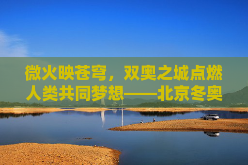 微火映苍穹,双奥之城点燃人类共同梦想——北京冬奥会主火炬点燃时刻,微火映苍穹,双奥之城燃人类梦想 微火映苍穹,双奥之城点燃人类共同梦想——北京冬奥会主火炬点燃时刻,微火映苍穹,双奥之城燃人类梦想