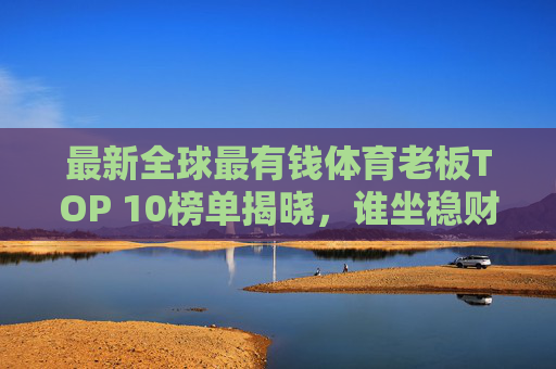 最新全球最有钱体育老板TOP 10榜单揭晓,谁坐稳财富王座?最新全球最有钱体育老板TOP 10榜单揭晓,谁坐稳财富王座? 最新全球最有钱体育老板TOP 10榜单揭晓,谁坐稳财富王座?最新全球最有钱体育老板TOP 10榜单揭晓,谁坐稳财富王座?