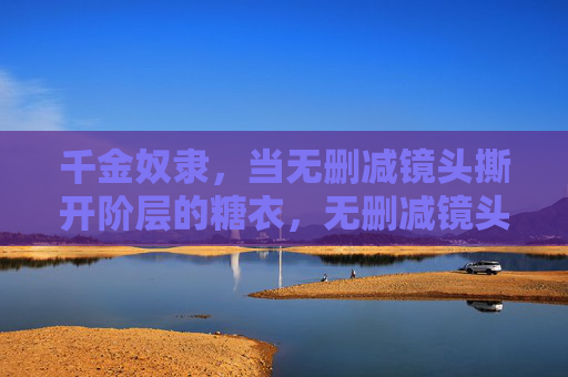 千金奴隶,当无删减镜头撕开阶层的糖衣,无删减镜头撕开千金奴隶的阶层糖衣 千金奴隶,当无删减镜头撕开阶层的糖衣,无删减镜头撕开千金奴隶的阶层糖衣
