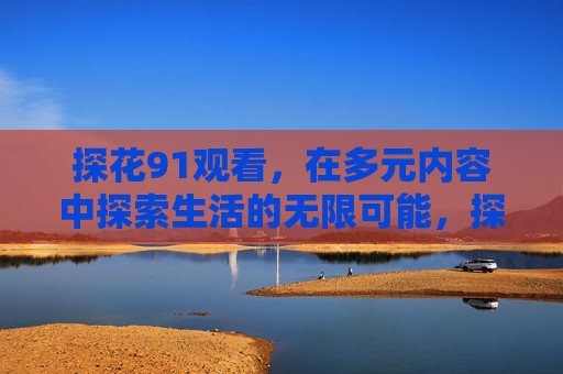 探花91观看,在多元内容中探索生活的无限可能,探索生活无限可能 探花91观看,在多元内容中探索生活的无限可能,探索生活无限可能