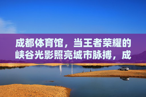 成都体育馆,当王者荣耀的峡谷光影照亮城市脉搏,成都体育馆王者荣耀峡谷光影照亮城市脉搏 成都体育馆,当王者荣耀的峡谷光影照亮城市脉搏,成都体育馆王者荣耀峡谷光影照亮城市脉搏