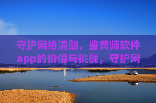 守护网络清朗,鉴黄师软件app的价值与挑战,守护网络清朗,鉴黄师软件app的价值与挑战 守护网络清朗,鉴黄师软件app的价值与挑战,守护网络清朗,鉴黄师软件app的价值与挑战